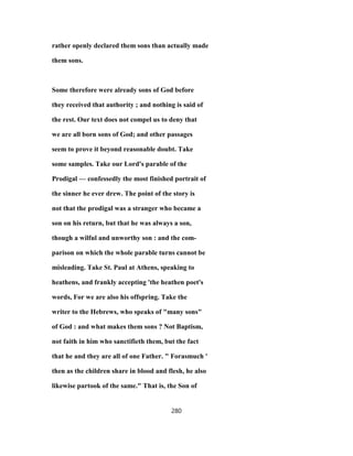 rather openly declared them sons than actually made
them sons.
Some therefore were already sons of God before
they received that authority ; and nothing is said of
the rest. Our text does not compel us to deny that
we are all born sons of God; and other passages
seem to prove it beyond reasonable doubt. Take
some samples. Take our Lord's parable of the
Prodigal — confessedly the most finished portrait of
the sinner he ever drew. The point of the story is
not that the prodigal was a stranger who became a
son on his return, but that he was always a son,
though a wilful and unworthy son : and the com-
parison on which the whole parable turns cannot be
misleading. Take St. Paul at Athens, speaking to
heathens, and frankly accepting 'the heathen poet's
words, For we are also his offspring. Take the
writer to the Hebrews, who speaks of "many sons"
of God : and what makes them sons ? Not Baptism,
not faith in him who sanctifieth them, but the fact
that he and they are all of one Father. " Forasmuch '
then as the children share in blood and flesh, he also
likewise partook of the same." That is, the Son of
280
 