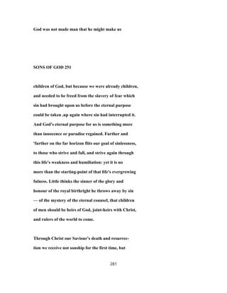 God was not made man that he might make us
SONS OF GOD 251
children of God, but because we were already children,
and needed to be freed from the slavery of fear which
sin had brought upon us before the eternal purpose
could be taken ,up again where sin had interrupted it.
And God's eternal purpose for us is something more
than innocence or paradise regained. Further and
'further on the far horizon flits our goal of sinlessness,
to those who strive and fall, and strive again through
this life's weakness and humiliation: yet it is no
more than the starting-point of that life's evergrowing
fulness. Little thinks the sinner of the glory and
honour of the royal birthright he throws away by sin
— of the mystery of the eternal counsel, that children
of men should be heirs of God, joint-heirs with Christ,
and rulers of the world to come.
Through Christ our Saviour's death and resurrec-
tion we receive not sonship for the first time, but
281
 