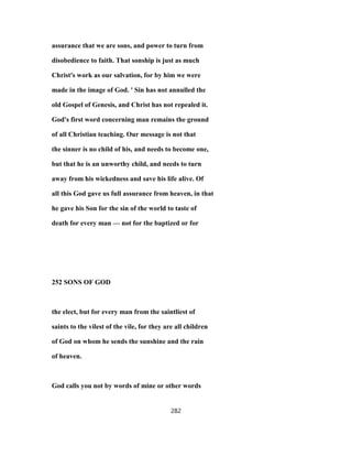 assurance that we are sons, and power to turn from
disobedience to faith. That sonship is just as much
Christ's work as our salvation, for by him we were
made in the image of God. ' Sin has not annulled the
old Gospel of Genesis, and Christ has not repealed it.
God's first word concerning man remains the ground
of all Christian teaching. Our message is not that
the sinner is no child of his, and needs to become one,
but that he is an unworthy child, and needs to turn
away from his wickedness and save his life alive. Of
all this God gave us full assurance from heaven, in that
he gave his Son for the sin of the world to taste of
death for every man — not for the baptized or for
252 SONS OF GOD
the elect, but for every man from the saintliest of
saints to the vilest of the vile, for they are all children
of God on whom he sends the sunshine and the rain
of heaven.
God calls you not by words of mine or other words
282
 