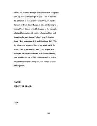 alone, but by every thought of righteousness and peace
and joy that he has ever given you — not to become
his children, as if he counted you strangers, but to
turn away from disobedience, to take up the forgive-
ness ah'eady bestowed in Christ, and in the strength
of thankfulness to walk worthy of your calling, and
to rejoice for ever in our Father's love. Is this too
hard ? Is it more than flesh and blood can do ? " Not
by might, nor by power, but by my spirit, saith the
Lord." His grace is sufi&cient. If any of you lack
strength, let him ask help of Christ in time of need,
and he shall not ask in vain from him who is able to
save to the uttermost every one that cometh to God
through him.
XXVIII.
FIRST THE BLADE.
2&S
283
 