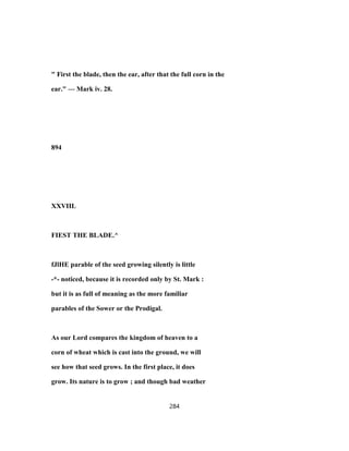" First the blade, then the ear, after that the full corn in the
ear." — Mark iv. 28.
894
XXVIIL
FIEST THE BLADE.^
fJlHE parable of the seed growing silently is little
-*- noticed, because it is recorded only by St. Mark :
but it is as full of meaning as the more familiar
parables of the Sower or the Prodigal.
As our Lord compares the kingdom of heaven to a
corn of wheat which is cast into the ground, we will
see how that seed grows. In the first place, it does
grow. Its nature is to grow ; and though bad weather
284
 