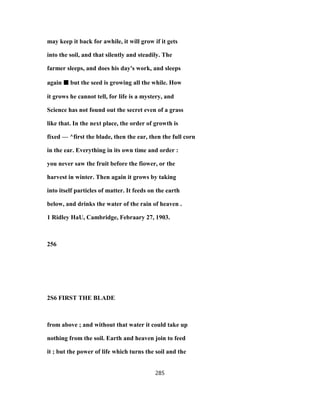 may keep it back for awhile, it will grow if it gets
into the soil, and that silently and steadily. The
farmer sleeps, and does his day's work, and sleeps
again ■■■■ but the seed is growing all the while. How
it grows he cannot tell, for life is a mystery, and
Science has not found out the secret even of a grass
like that. In the next place, the order of growth is
fixed — ^first the blade, then the ear, then the full corn
in the ear. Everything in its own time and order :
you never saw the fruit before the fiower, or the
harvest in winter. Then again it grows by taking
into itself particles of matter. It feeds on the earth
below, and drinks the water of the rain of heaven .
1 Ridley HaU, Cambridge, Febraary 27, 1903.
256
2S6 FIRST THE BLADE
from above ; and without that water it could take up
nothing from the soil. Earth and heaven join to feed
it ; but the power of life which turns the soil and the
285
 