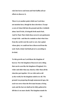 rain into leaves and stem and fruit baffles all our
efforts to discover it.
There is yet another point which our Lord does
not mention here, though he does elsewhere. Except
a corn of wheat fall into the ground and die, it abideth
alone: but if it die, it bringeth forth much fruit.
And St. Paul, That which thou sowest is not quickened,
except it die : and then he reminds us that what rises
from the earth is not the seed we sow, but a plant
whose glory we could not have discovered from the
seed. Such a body God hath given it, according to
its kind.
To this growth our Lord likens the kingdom of
heaven. Now the kingdom of heaven is not a thing
that can be seen like the kingdom of England. It is
wider and older than any church, wider than all the
churches put together. It is as wide and as old
as the world, for his kingdom ruleth over all. The
ground was preparing through unmeasured ages, the
seed was sown when the first man became a living
soul, and the harvest shall not be fully gathered in
till there is no more death. The kingdom stands for
286
 