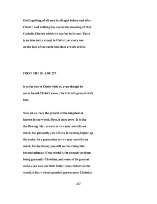 God's guiding of all men in all ages before and after
Christ : and nothing less can be the meaning of that
Catholic Church which we confess to be one. There
is no true unity except in Christ: yet every one
on the face of the earth who does a work of love
FIRST THE BLADE 257
is so far one in Christ with us, even though he
never heard Christ's name ; for Christ's grace is with
him.
Now let us trace the growth of the kingdom of
heaven in the world. First, it does grow. It is like
the flowing tide : a wave or two may not tell you
much, but presently you will see it washing higher up
the rocks. So a generation or two may not tell you
much, but in history you will see the rising tide
beyond mistake. If the world is far enough yet from
being genuinely Christian, and some of its greatest
states even now are little better than robbers on the
watch, it has without question grown more Christian
287
 