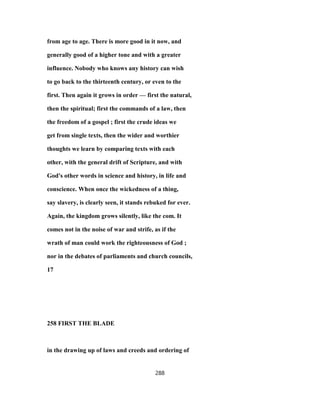 from age to age. There is more good in it now, and
generally good of a higher tone and with a greater
influence. Nobody who knows any history can wish
to go back to the thirteenth century, or even to the
first. Then again it grows in order — first the natural,
then the spiritual; first the commands of a law, then
the freedom of a gospel ; first the crude ideas we
get from single texts, then the wider and worthier
thoughts we learn by comparing texts with each
other, with the general drift of Scripture, and with
God's other words in science and history, in life and
conscience. When once the wickedness of a thing,
say slavery, is clearly seen, it stands rebuked for ever.
Again, the kingdom grows silently, like the com. It
comes not in the noise of war and strife, as if the
wrath of man could work the righteousness of God ;
nor in the debates of parliaments and church councils,
17
258 FIRST THE BLADE
in the drawing up of laws and creeds and ordering of
288
 