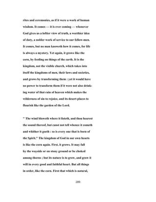 rites and ceremonies, as if it were a work of human
wisdom. It comes — it is ever coming — whenever
God gives us a loftier view of truth, a worthier idea
of duty, a nobler work of service to our fellow-men.
It comes, but no man knoweth how it comes, for life
is always a mystery. Yet again, it grows like the
corn, by feeding on things of the earth. It is the
kingdom, not the visible church, which takes into
itself the kingdoms of men, their laws and societies,
and grows by transforming them : yet it would have
no power to transform them if it were not also drink-
ing water of that rain of heaven which makes the
wilderness of sin to rejoice, and its desert places to
flourish like the garden of the Lord.
" The wind bloweth where it listeth, and thou hearest
the sound thereof, but canst not tell whence it cometh
and whither it goeth : so is every one that is born of
the Spirit." The kingdom of God in our own hearts
is like the corn again. First, it grows. It may fall
by the wayside or on stony ground or be choked
among thorns ; but its nature is to grow, and grow it
will in every good and faithful heart. But all things
in order, like the corn. First that which is natural,
289
 
