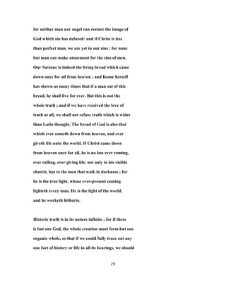 for neither man nor angel can restore the image of
God which sin has defaced: and if Christ is less
than perfect man, we are yet in our sins ; for none
but man can make atonement for the sins of men.
Our Saviour is indeed the living bread which came
down once for all from heaven ; and Kome herself
has shewn us many times that if a man eat of this
bread, he shall live for ever. But this is not the
whole truth ; and if we have received the love of
truth at all, we shall not refuse truth which is wider
than Latin thought. The bread of God is also that
which ever cometh down from heaven, and ever
giveth life unto the world. If Christ came down
from heaven once for all, he is no less ever coming,
ever calling, ever giving life, not only to his visible
church, but to the men that walk in darkness ; for
he is the true light, whose ever-present coming
lighteth every man. He is the light of the world,
and he worketh hitherto.
Historic truth is in its nature infinite ; for if there
is but one God, the whole creation must form but one
organic whole, so that if we could fully trace out any
one fact of history or life in all its bearings, we should
29
 
