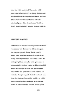 then that which is spiritual. The warfare of life
must come before the crown of victory, the bitterness
of repentance before the joys of love divine, the child-
like enthusiasms of the new believer before the
chastened graces of the ripened man of God. Our
leader learped obedience from the things he suffered.
FIRST THE BLADE 259
and we must let patience have her perfect work before
we can enter into the royal rest of God. Yet again,
the kingdom grows in silence, like the corn. It
comes not in the heroic momenta of life, but in the
weary times of patient work and waiting ; not in the
rioting of spiritual excess, but in the quiet round of
common duties, for these are the sacrifices with which
God is well pleased. We sleep, and rise night and
day, and the seed grows up, we know not how. The
unbidden thoughts of good which stir our hearts come
to us like strangers from another world — so bright
they seem, so far above our sordid selves. The Kfe
within us is no conquest of our own, but the gift of
290
 