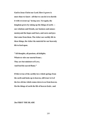 God in Jesus Christ our Lord. How it grows is
more than we know : all that we can do is to cherish
it with reverent aq^ loving care. Yet again, the
kingdom grows by taking up the things of earth —
our relations and friends, our business and amuse-
mentsj and the hopes and fears, and cares and joys
that come from them. The richer our earthly life in
these things, the richer the material for our heavenly
life to feed upon.
"All thoughts, all passions, all delights.
Whatever stirs our mortal frame ;
They are but ministers of Love,
And feed his sacred flame."
If this is true of the earthly love which springs from
the earth and looks up to heaven, still truer is it of
the love divine which comes down to us from heaven.
On the things of earth the life of heaven feeds ; and
26o FIRST THE BLADE
291
 