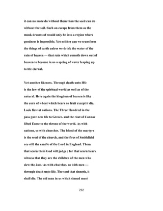 it can no more do without them than the seed can do
without the soil. Such an escape from them as the
monk dreams of would only be into a region where
goodness is impossible. Yet neither can we transform
the things of earth unless we drink the water of the
rain of heaven — that rain which cometh down out of
heaven to become in us a spring of water leaping up
to life eternal.
Yet another likeness. Through death unto Hfe
is the law of the spiritual world as well as of the
natural. Here again the kingdom of heaven is like
the corn of wheat which bears no fruit except it die.
Look first at nations. The Three Hundred in the
pass gave new life to Greece, and the rout of Cannae
lifted Eome to the throne of the world. As with
nations, so with churches. The blood of the martyrs
is the seed of the church, and the fires of Smithfield
are still the candle of the Lord in England. Them
that scorn them God will judge ; for that scorn bears
witness that they are the children of the men who
slew the Just. As with churches, so with men —
through death unto life. The soul that sinneth, it
shall die. The old man in us which sinned must
292
 