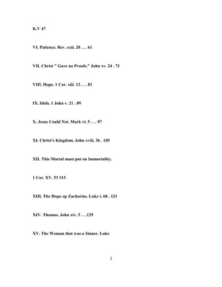 K.V 47
VI. Patience. Rev. xxii. 20 . . . 61
VII. Christ " Gave no Proofs." John xv. 24 . 71
VIII. Hope. 1 Cor. xiii. 13 . . . 81
IX. Idols. 1 John v. 21 . 89
X. Jesus Could Not. Mark vi. 5 . . . 97
XI. Christ's Kingdom. John xviii. 36 . 105
XII. This Mortal must put on Immortality.
1 Cor. XV. 53 113
XIII. The Hope op Zacharias. Luke i. 68 . 121
XIV. Thomas. John xiv. 5 . . .129
XV. The Woman that was a Sinner. Luke
3
 