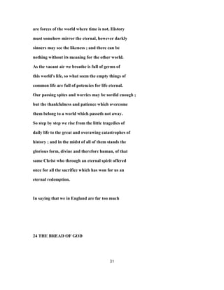 are forces of the world where time is not. History
must somehow mirror the eternal, however darkly
sinners may see the likeness ; and there can be
nothing without its meaning for the other world.
As the vacant air we breathe is full of germs of
this world's life, so what seem the empty things of
common life are full of potencies for life eternal.
Our passing spites and worries may be sordid enough ;
but the thankfulness and patience which overcome
them belong to a world which passeth not away.
So step by step we rise from the little tragedies of
daily life to the great and overawing catastrophes of
history ; and in the midst of all of them stands the
glorious form, divine and therefore human, of that
same Christ who through an eternal spirit offered
once for all the sacrifice which has won for us an
eternal redemption.
In saying that we in England are far too much
24 THE BREAD OF GOD
31
 