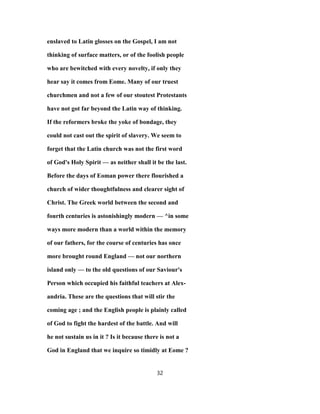 enslaved to Latin glosses on the Gospel, I am not
thinking of surface matters, or of the foolish people
who are bewitched with every novelty, if only they
hear say it comes from Eome. Many of our truest
churchmen and not a few of our stoutest Protestants
have not got far beyond the Latin way of thinking.
If the reformers broke the yoke of bondage, they
could not cast out the spirit of slavery. We seem to
forget that the Latin church was not the first word
of God's Holy Spirit — as neither shall it be the last.
Before the days of Eoman power there flourished a
church of wider thoughtfulness and clearer sight of
Christ. The Greek world between the second and
fourth centuries is astonishingly modern — ^in some
ways more modern than a world within the memory
of our fathers, for the course of centuries has once
more brought round England — not our northern
island only — to the old questions of our Saviour's
Person which occupied his faithful teachers at Alex-
andria. These are the questions that will stir the
coming age ; and the English people is plainly called
of God to fight the hardest of the battle. And will
he not sustain us in it ? Is it because there is not a
God in England that we inquire so timidly at Eome ?
32
 