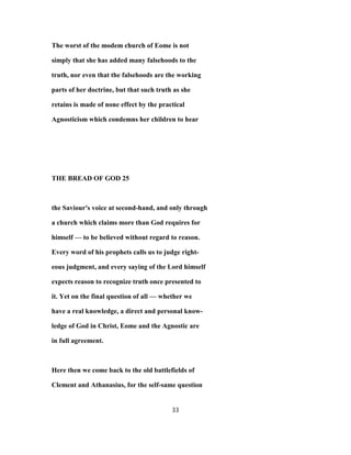 The worst of the modem church of Eome is not
simply that she has added many falsehoods to the
truth, nor even that the falsehoods are the working
parts of her doctrine, but that such truth as she
retains is made of none effect by the practical
Agnosticism which condemns her children to hear
THE BREAD OF GOD 25
the Saviour's voice at second-hand, and only through
a church which claims more than God requires for
himself — to be believed without regard to reason.
Every word of his prophets calls us to judge right-
eous judgment, and every saying of the Lord himself
expects reason to recognize truth once presented to
it. Yet on the final question of all — whether we
have a real knowledge, a direct and personal know-
ledge of God in Christ, Eome and the Agnostic are
in full agreement.
Here then we come back to the old battlefields of
Clement and Athanasius, for the self-same question
33
 