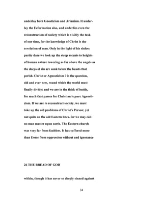underlay both Gnosticism and Arianism. It under-
lay the Eeformation also, and underlies even the
reconstruction of society which is visibly the task
of our time, for the knowledge of Christ is the
revelation of man. Only in the light of his sinless
purity dare we look up the steep ascents to heights
of human nature towering as far above the angels as
the deeps of sin are sunk below the beasts that
perish. Christ or Agnosticism ? is the question,
old and ever new, round which the world must
finally divide: and we are in the thick of battle,
for much that passes for Christian is pure Agnosti-
cism. If we are to reconstruct society, we must
take up the old problems of Christ's Person; yet
not quite on the old Eastern lines, for we may call
no man master upon earth. The Eastern church
was very far from faultless. It has suffered more
than Eome from oppression without and ignorance
26 THE BREAD OF GOD
within, though it has never so deeply sinned against
34
 