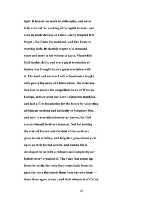 light. It leaned too much to philosophy, and never
fully realized the working of the Spirit in man ; and
even its noble defence of Christ's deity tempted it to
forget . like Eome his manhood, and like Eome to
worship idols. Its deathly stupor of a thousand
years and more is not without a cause. Meanwhile
God teaches daily; and every great revolution of
history has brought its own great revelation with
it. The hard and narrow Latin schoolmaster taught
with power the unity of Christendom. The Eeforma-
tion tore in sunder the unspiritual unity of Western
Europe, rediscovered our Lord's forgotten manhood,
and laid a firm foundation for the future by subjecting
all himian teaching and authority to Scripture first,
and now to revelation howsoever known, for God
reveals himself in divers manners. Not for nothing
the stars of heaven and the dust of the earth are
given to our scrutiny, and forgotten generations yield
up to us their buried secrets, and human life is
developed for us with a richness and complexity our
fathers never dreamed of. The voice that comes up
from the earth, the voice that comes back from the
past, the voice that meets them from our own heart —
these three agree in one ; and their witness is of Christ.
35
 