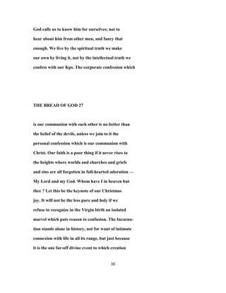 God calls us to know him for ourselves; not to
hear about him from other men, and fancy that
enough. We live by the spiritual truth we make
our own by living it, not by the intellectual truth we
confess with our Kps. The corporate confession which
THE BREAD OF GOD 27
is our communion with each other is no better than
the belief of the devils, unless we join to it the
personal confession which is our communion with
Christ. Our faith is a poor thing if it never rises to
the heights where worlds and churches and griefs
and sins are all forgotten in full-hearted adoration —
My Lord and my God. Whom have I in heaven but
thee ? Let this be the keynote of our Christmas
joy. It will not be the less pure and holy if we
refuse to recognize in the Virgin birth an isolated
marvel which puts reason to confusion. The Incarna-
tion stands alone in history, not for want of intimate
connexion with life in all its range, but just because
it is the one far-off divine event to which creation
36
 