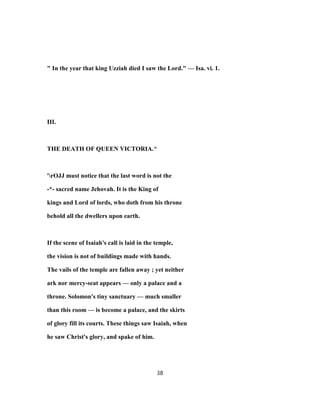 " In the year that king Uzziah died I saw the Lord." — Isa. vi. 1.
III.
THE DEATH OF QUEEN VICTORIA.^
'rOJJ must notice that the last word is not the
-*- sacred name Jehovah. It is the King of
kings and Lord of lords, who doth from his throne
behold all the dwellers upon earth.
If the scene of Isaiah's call is laid in the temple,
the vision is not of buildings made with hands.
The vails of the temple are fallen away ; yet neither
ark nor mercy-seat appears — only a palace and a
throne. Solomon's tiny sanctuary — much smaller
than this room — is become a palace, and the skirts
of glory fill its courts. These things saw Isaiah, when
he saw Christ's glory, and spake of him.
38
 