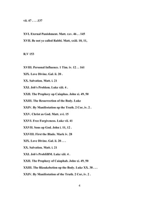 vii. 47 . . . .137
XVI. Eternal Punishment. Matt. xxv. 46 . . 145
XVII. Be not ye called Rabbi. Matt, xxiii. 10, 11,
R.V 153
XVIII. Personal Influence. 1 Tim. iv. 12 . . 161
XIX. Love Divine. Gal. ii. 20 .
XX. Salvation. Matt. i. 21
XXI. Job's Problem. Luke xiii. 4 .
XXII. The Prophecy op Caiaphas. John xi. 49, 50
XXIII. The Resurrection of the Body. Luke
XXIV. By Manifestation op the Truth. 2 Cor, iv. 2 .
XXV. Christ as God. Matt. xvi. 15
XXVI. Free Forgiveness. Luke vii. 41
XXVII. Sons op God. John i. 11, 12 .
XXVIII. First the Blade. Mark iv. 28
XIX. Love Divine. Gal. ii. 20 . . .
XX. Salvation. Matt. i. 21
XXI. Job's ProbIiBM. Luke xiii. 4 .
XXII. The Prophecy of Caiaphab. John xi. 49, 50
XXIII. The Rksukebction op the Body. Luke XX. 38 . . .
XXIV. By Manifestation of the Truth. 2 Cor, iv. 2 .
4
 