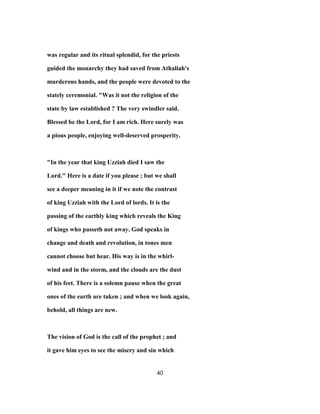 was regular and its ritual splendid, for the priests
guided the monarchy they had saved from Athaliah's
murderous hands, and the people were devoted to the
stately ceremonial. "Was it not the religion of the
state by law established ? The very swindler said.
Blessed be the Lord, for I am rich. Here surely was
a pious people, enjoying well-deserved prosperity.
"In the year that king Uzziah died I saw the
Lord." Here is a date if you please ; but we shall
see a deeper meaning in it if we note the contrast
of king Uzziah with the Lord of lords. It is the
passing of the earthly king which reveals the King
of kings who passeth not away. God speaks in
change and death and revolution, in tones men
cannot choose but hear. His way is in the whirl-
wind and in the storm, and the clouds are the dust
of his feet. There is a solemn pause when the great
ones of the earth are taken ; and when we look again,
behold, all things are new.
The vision of God is the call of the prophet ; and
it gave him eyes to see the misery and sin which
40
 