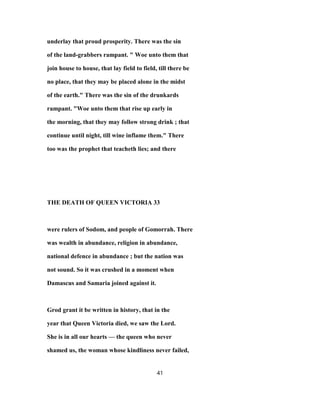 underlay that proud prosperity. There was the sin
of the land-grabbers rampant. " Woe unto them that
join house to house, that lay field to field, till there be
no place, that they may be placed alone in the midst
of the earth." There was the sin of the drunkards
rampant. "Woe unto them that rise up early in
the morning, that they may follow strong drink ; that
continue until night, till wine inflame them." There
too was the prophet that teacheth lies; and there
THE DEATH OF QUEEN VICTORIA 33
were rulers of Sodom, and people of Gomorrah. There
was wealth in abundance, religion in abundance,
national defence in abundance ; but the nation was
not sound. So it was crushed in a moment when
Damascus and Samaria joined against it.
Grod grant it be written in history, that in the
year that Queen Victoria died, we saw the Lord.
She is in all our hearts — the queen who never
shamed us, the woman whose kindliness never failed,
41
 