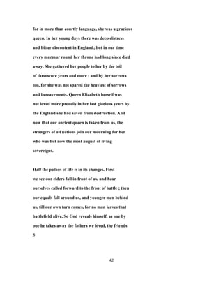 for in more than courtly language, she was a gracious
queen. In her young days there was deep distress
and bitter discontent in England; but in our time
every murmur round her throne had long since died
away. She gathered her people to her by the toil
of threescore years and more ; and by her sorrows
too, for she was not spared the heaviest of sorrows
and bereavements. Queen Elizabeth herself was
not loved more proudly in her last glorious years by
the England she had saved from destruction. And
now that our ancient queen is taken from us, the
strangers of all nations join our mourning for her
who was but now the most august of living
sovereigns.
Half the pathos of life is in its changes. First
we see our elders fall in front of us, and hear
ourselves called forward to the front of battle ; then
our equals fall around us, and younger men behind
us, till our own turn comes, for no man leaves that
battlefield alive. So God reveals himself, as one by
one he takes away the fathers we loved, the friends
3
42
 