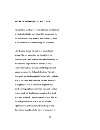 34 THE DEATH OF QUEEN VICTORIA
we leaned on, perhaps even the children we delighted
in ; but only that he may himself be our portion in
the land where every work of love and mercy done
in the wide world is treasured up for evermore.
Like Uzziah, Queen Victoria was marvellously
helped. We are altogether too forgetful of the
thousand years and more of mercies culminating in
her splendid reign. We have no need to envy
Israel. Our God is a living God of living men, not
a dead one since the fathers fell asleep. The voice
that spoke on Sinai speaks in England still ; and the
arm of the Lord which divided the Eed Sea works
as mightily as ever in our midst. England is as
much God's people as ever Israel was, and London
just as much his dwelling as Jerusalem. Our land
is as holy as Judah ; our streets are as near him as
the mercy-seat of old. It was not for Israel's
righteousness, or because God loved Egypt and
Assyria less than Israel, for there is no respect of
43
 