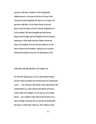 persons with him ; neither is it for England's
righteousness, or because God loves France and
Eussia less than England, for there is no respect of
persons with him. As he chose Israel to do one
great work for him, so has he chosen England now
to do another. He that brought up Israel from
Egypt also brought up the English out of Germany,
and many a time delivered our fathers from the
house of bondage. It is he who has made us as the
stars of heaven for number, and given us western
lands and southern seas for our inheritance. It is
THE DEATH OF QUEEN VICTORIA 35
he who has made peace on our soil, hardly broken
by the tread of enemies for the best part of a thousand
years — ^he, who gave the pride of the Spaniard to the
winds before us, and scattered the fleets of France
in the clash of Trafalgar. It was not our own right
hand — our wooden walls and streak of silver sea —
that wrought salvation for us, but the Lord himself
has been a wall of fire about us. Our fathers cried
44
 