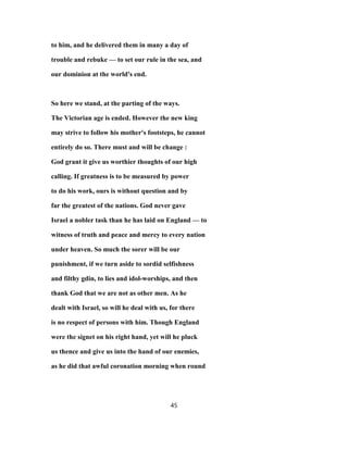 to him, and he delivered them in many a day of
trouble and rebuke — to set our rule in the sea, and
our dominion at the world's end.
So here we stand, at the parting of the ways.
The Victorian age is ended. However the new king
may strive to follow his mother's footsteps, he cannot
entirely do so. There must and will be change :
God grant it give us worthier thoughts of our high
calling. If greatness is to be measured by power
to do his work, ours is without question and by
far the greatest of the nations. God never gave
Israel a nobler task than he has laid on England — to
witness of truth and peace and mercy to every nation
under heaven. So much the sorer will be our
punishment, if we turn aside to sordid selfishness
and filthy gdin, to lies and idol-worships, and then
thank God that we are not as other men. As he
dealt with Israel, so will he deal with us, for there
is no respect of persons with him. Though England
were the signet on his right hand, yet will he pluck
us thence and give us into the hand of our enemies,
as he did that awful coronation morning when round
45
 