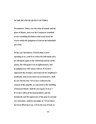 36 THE DEATH OF QUEEN VICTORIA
Westminster Abbey rose the noise of tumult and the
glare of flames, and even the Conqueror trembled
as our trembling forefathers laid on his head the
crown which the judgment of God on the battlefield
gave him.
In the year that Queen Victoria died, God is
speaking to us ; and if we refuse the still small voice,
he will speak again in the whirlwind and the earth-
quake. He will speak to us in righteousness, and
in judgment he will reckon with us. If we have
oppressed the stranger, and removed our neighbour's
landmark, and set our heart on eovetousness ; shall
he not visit for this ? If we have walked in the
counsel of the ungodly, or consented to the shedding
of innocent blood ; shall he not require it of us ?
If we have allowed the land-grabbers and the
drunkards and the oppressors of the poor to corrupt
our statesmen ; shall he not judge us ? If our heart
has been lifted up to say, I sit in the seat of God, in
46
 