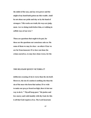 the midst of the seas, and my own power and the
might of my hand hath gotten me this wealth ; shall
he not abase our pride and slay us by the hand of
strangers ? His works are truth, his ways are judg-
ment. Are we doing truth before him, or walking in
selfish ways of our own ?
These are questions that ought to be put, for
these are the questions our conscience asks us. On
some of them we may be clear : on others I fear we
are far from innocent. If we have not done the
crimes ourselves, we may have done worse, for the
THE DEATirOF QUEEN VICTORIA 37
deliberate excusing of sin is worse than the sin itself.
However, the sin of a nation is nothing else than the
sin of the men who form that nation. If we wish
to make our pra,yer heard on high, there is but one
way to do it. " Thyself keep pure." Do justice and
love mercy and walk humbly with thy God, for this
is all that God requires of us. The Lord incarnate
47
 