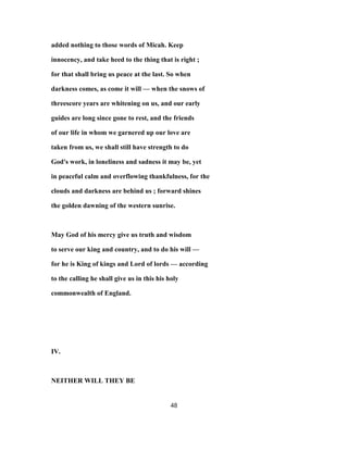 added nothing to those words of Micah. Keep
innocency, and take heed to the thing that is right ;
for that shall bring us peace at the last. So when
darkness comes, as come it will — when the snows of
threescore years are whitening on us, and our early
guides are long since gone to rest, and the friends
of our life in whom we garnered up our love are
taken from us, we shall still have strength to do
God's work, in loneliness and sadness it may be, yet
in peaceful calm and overflowing thankfulness, for the
clouds and darkness are behind us ; forward shines
the golden dawning of the western sunrise.
May God of his mercy give us truth and wisdom
to serve our king and country, and to do his will —
for he is King of kings and Lord of lords — according
to the calling he shall give us in this his holy
commonwealth of England.
IV.
NEITHER WILL THEY BE
48
 