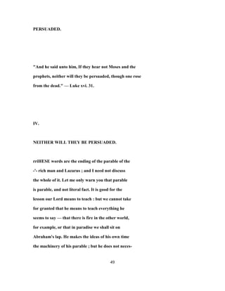 PERSUADED.
"And he said unto him, If they hear not Moses and the
prophets, neither will they be persuaded, though one rose
from the dead." — Luke xvi. 31.
IV.
NEITHER WILL THEY BE PERSUADED.
rriHESE words are the ending of the parable of the
-'- rich man and Lazarus ; and I need not discuss
the whole of it. Let me only warn you that parable
is parable, and not literal fact. It is good for the
lesson our Lord means to teach : but we cannot take
for granted that he means to teach everything he
seems to say — that there is fire in the other world,
for example, or that in paradise we shall sit on
Abraham's lap. He makes the ideas of his own time
the machinery of his parable ; but he does not neces-
49
 