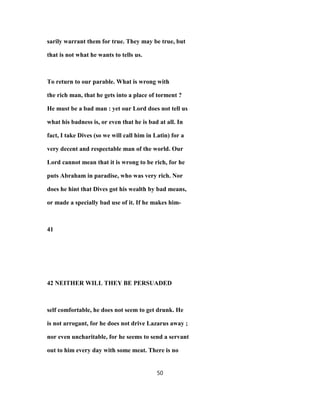 sarily warrant them for true. They may be true, but
that is not what he wants to tells us.
To return to our parable. What is wrong with
the rich man, that he gets into a place of torment ?
He must be a bad man : yet our Lord does not tell us
what his badness is, or even that he is bad at all. In
fact, I take Dives (so we will call him in Latin) for a
very decent and respectable man of the world. Our
Lord cannot mean that it is wrong to be rich, for he
puts Abraham in paradise, who was very rich. Nor
does he hint that Dives got his wealth by bad means,
or made a specially bad use of it. If he makes him-
41
42 NEITHER WILL THEY BE PERSUADED
self comfortable, he does not seem to get drunk. He
is not arrogant, for he does not drive Lazarus away ;
nor even uncharitable, for he seems to send a servant
out to him every day with some meat. There is no
50
 