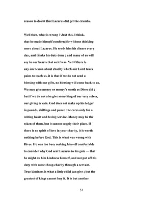 reason to doubt that Lazarus did get the crumbs.
Well then, what is wrong ? Just this, I think,
that he made himself comfortable without thinking
more about Lazarus. He sends him his dinner every
day, and thinks his duty done ; and many of us will
say in our hearts that so it was. Yet if there is
any one lesson about charity which our Lord takes
pains to teach us, it is that if we do not send a
blessing with our gifts, no blessing will come back to us.
We may give money or money's worth as Dives did ;
but if we do not also give something of our very selves,
our giving is vain. God does not make up his ledger
in pounds, shillings and pence : he cares only for a
willing heart and loving service. Money may be the
token of them, but it cannot supply their place. If
there is no spirit of love in your charity, it is worth
nothing before God. This is what was wrong with
Dives. He was too busy making himself comfortable
to consider why God sent Lazarus to his gate — that
he might do him kindness himself, and not put off his
duty with some cheap charity through a servant.
True kindness is what a little child can give ; but the
greatest of kings cannot buy it. It is but another
51
 