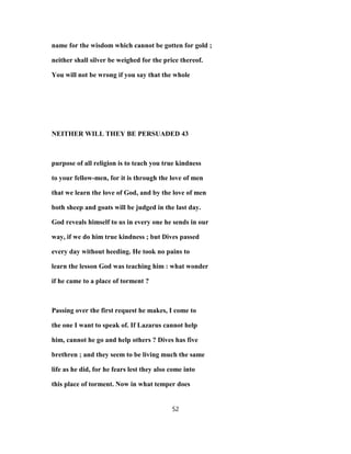 name for the wisdom which cannot be gotten for gold ;
neither shall silver be weighed for the price thereof.
You will not be wrong if you say that the whole
NEITHER WILL THEY BE PERSUADED 43
purpose of all religion is to teach you true kindness
to your fellow-men, for it is through the love of men
that we learn the love of God, and by the love of men
both sheep and goats will be judged in the last day.
God reveals himself to us in every one he sends in our
way, if we do him true kindness ; but Dives passed
every day without heeding. He took no pains to
learn the lesson God was teaching him : what wonder
if he came to a place of torment ?
Passing over the first request he makes, I come to
the one I want to speak of. If Lazarus cannot help
him, cannot he go and help others ? Dives has five
brethren ; and they seem to be living much the same
life as he did, for he fears lest they also come into
this place of torment. Now in what temper does
52
 