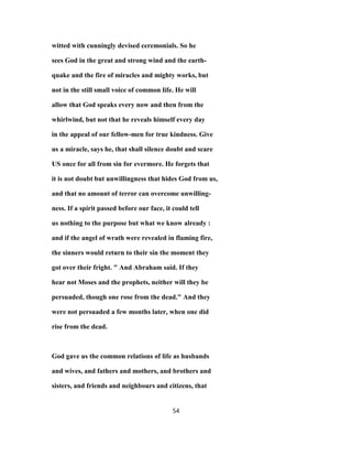 witted with cunningly devised ceremonials. So he
sees God in the great and strong wind and the earth-
quake and the fire of miracles and mighty works, but
not in the still small voice of common life. He will
allow that God speaks every now and then from the
whirlwind, but not that he reveals himself every day
in the appeal of our fellow-men for true kindness. Give
us a miracle, says he, that shall silence doubt and scare
US once for all from sin for evermore. He forgets that
it is not doubt but unwillingness that hides God from us,
and that no amount of terror can overcome unwilling-
ness. If a spirit passed before our face, it could tell
us nothing to the purpose but what we know already :
and if the angel of wrath were revealed in flaming fire,
the sinners would return to their sin the moment they
got over their fright. " And Abraham said. If they
hear not Moses and the prophets, neither will they be
persuaded, though one rose from the dead." And they
were not persuaded a few months later, when one did
rise from the dead.
God gave us the common relations of life as husbands
and wives, and fathers and mothers, and brothers and
sisters, and friends and neighbours and citizens, that
54
 