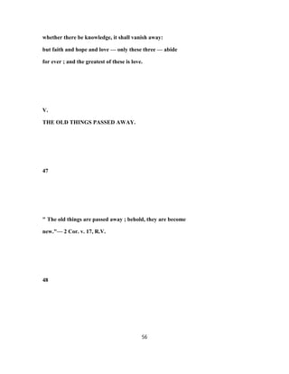 whether there be knowledge, it shall vanish away:
but faith and hope and love — only these three — abide
for ever ; and the greatest of these is love.
V.
THE OLD THINGS PASSED AWAY.
47
" The old things are passed away ; behold, they are become
new."— 2 Cor. v. 17, R.V.
48
56
 