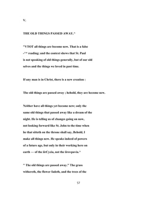 V.
THE OLD THINGS PASSED AWAY.^
"VTOT all things are become new. That is a false
-^* reading; and the context shews that St. Paul
is not speaking of old things generally, but of our old
selves and the things we loved in past time.
If any man is in Christ, there is a new creation :
The old things are passed away ; hehold, they are hecome new.
Neither have all things yet become new; only the
same old things that passed away like a dream of the
night. He is telling us of changes going on now,
not looking forward like St. John to the time when
he that sitteth on the throne shall say, Behold, I
make all things new. He speaks indeed of powers
of a future age, but only in their working here on
earth — of the iirCyeia, not the iirovpavia.^
" The old things are passed away." The grass
withereth, the flower fadeth, and the trees of the
57
 