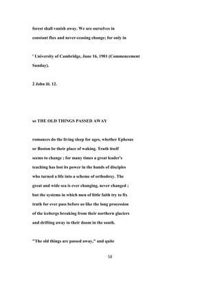 forest shall vanish away. We are ourselves in
constant flux and never-ceasing change; for only in
' University of Cambridge, June 16, 1901 (Commencement
Sunday).
2 John iii. 12.
so THE OLD THINGS PASSED AWAY
romances do the living sleep for ages, whether Ephesus
or Boston be their place of waking. Truth itself
seems to change ; for many times a great leader's
teaching has lost its power in the hands of disciples
who turned a life into a scheme of orthodoxy. The
great and wide sea is ever changing, never changed ;
but the systems in which men of little faith try to fix
truth for ever pass before us like the long procession
of the icebergs breaking from their northern glaciers
and drifting away to their doom in the south.
"The old things are passed away," and quite
58
 
