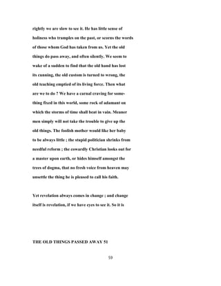 rightly we are slow to see it. He has little sense of
holiness who tramples on the past, or scorns the words
of those whom God has taken from us. Yet the old
things do pass away, and often silently. We seem to
wake of a sudden to find that the old hand has lost
its cunning, the old custom is turned to wrong, the
old teaching emptied of its living force. Then what
are we to do ? We have a carnal craving for some-
thing fixed in this world, some rock of adamant on
which the storms of time shall beat in vain. Meaner
men simply will not take the trouble to give up the
old things. The foolish mother would like her baby
to be always little ; the stupid politician shrinks from
needful reform ; the cowardly Christian looks out for
a master upon earth, or hides himself amongst the
trees of dogma, that no fresh voice from heaven may
unsettle the thing he is pleased to call his faith.
Yet revelation always comes in change ; and change
itself is revelation, if we have eyes to see it. So it is
THE OLD THINGS PASSED AWAY 51
59
 