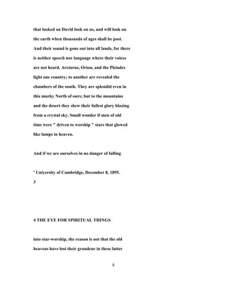 that looked on David look on us, and will look on
the earth when thousands of ages shall be past.
And their sound is gone out into all lands, for there
is neither speech nor language where their voices
are not heard. Arcturus, Orion, and the Pleiades
light one country; to another are revealed the
chambers of the south. They are splendid even in
this murky North of ours; but to the mountains
and the desert they shew their fullest glory blazing
from a crystal sky. Small wonder if men of old
time were " driven to worship " stars that glowed
like lamps in heaven.
And if we are ourselves in no danger of falling
' Uniyersity of Cambridge, December 8, 1895.
3
4 THE EYE FOR SPIRITUAL THINGS
into star-worship, the reason is not that the old
heavens have lost their grandeur in these latter
6
 