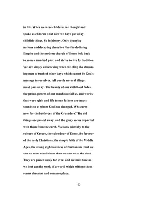 in life. When we were children, we thought and
spoke as children ; but now we have put away
childish things. So in history. Only decaying
nations and decaying churches like the decliaing
Empire and the modern church of Eome look back
to some canonized past, and strive to live by tradition.
We are simply unbelieving when we cling like drown-
ing men to truth of other days which cannot be God's
message to ourselves. All purely natural things
must pass away. The beauty of our childhood fades,
the proud powers of our manhood fail us, and words
that were spirit and life to our fathers are empty
sounds to us whom God has changed. Who cares
now for the battle-cry of the Crusaders? The old
things are passed away, and the glory seems departed
with them from the earth. We look wistfully to the
culture of Greece, the splendour of Eome, the fervour
of the early Christians, the simple faith of the Middle
Ages, the strong righteousness of Puritanism ; but we
can no more recall them than we can wake the dead.
They are passed away for ever, and we must face as
we best can the work of a world which without them
seems cheerless and commonplace.
60
 