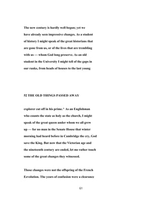 The new century is hardly well begun; yet we
have already seen impressive changes. As a student
of history I might speak of the great historians that
are gone from us, or of the lives that are trembling
with us — whom God long preserve. As an old
student in the University I might tell of the gaps in
our ranks, from heads of houses to the last young
52 THE OLD THINGS PASSED AWAY
explorer cut off in his prime.^ As an Englishman
who counts the state as holy as the church, I might
speak of the great queen under whom we all grew
up — for no man in the Senate House that winter
morning had heard before in Cambridge the cry, God
save the King. But now that the Victorian age and
the nineteenth century are ended, let me rather touch
some of the great changes they witnessed.
Those changes were not the offspring of the French
Eevolution. The years of confusion were a clearance
61
 