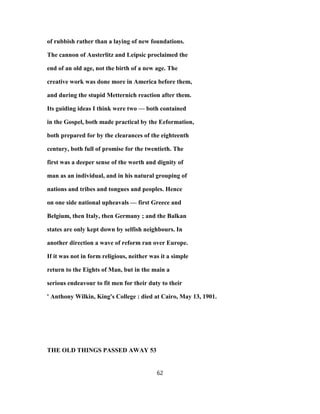 of rubbish rather than a laying of new foundations.
The cannon of Austerlitz and Leipsic proclaimed the
end of an old age, not the birth of a new age. The
creative work was done more in America before them,
and during the stupid Metternich reaction after them.
Its guiding ideas I think were two — both contained
in the Gospel, both made practical by the Eeformation,
both prepared for by the clearances of the eighteenth
century, both full of promise for the twentieth. The
first was a deeper sense of the worth and dignity of
man as an individual, and in his natural grouping of
nations and tribes and tongues and peoples. Hence
on one side national upheavals — first Greece and
Belgium, then Italy, then Germany ; and the Balkan
states are only kept down by selfish neighbours. In
another direction a wave of reform ran over Europe.
If it was not in form religious, neither was it a simple
return to the Eights of Man, but in the main a
serious endeavour to fit men for their duty to their
' Anthony Wilkin, King's College : died at Cairo, May 13, 1901.
THE OLD THINGS PASSED AWAY 53
62
 