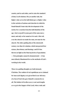 country and to each other, and to raise the standard
of duty in all relations. On yet another side, the
higher value set on the individual gave a higher value
to the societies of nations and churches in which he
found himself. Some take this development of the
society for a reaction from the individualism of the
age ; but to myself it seems part of the same move-
ment, and only so far sound as it is such. After all,
even the church was made for man, not man for the
church. The other guiding idea of the nineteenth
century was that of evolution, which interpreted first
science, then history and theology: and if it has
thrown no light on the final mysteries of speculation
— first principles cannot be demonstrated — it has
marvellously illuminated for us the methods of God's
working in the world.
These two guiding thoughts are both intensely
Christian. The reddest of red republicans never claimed
for man such dignity as is given him in our old story
of a Son of God who gave himself a ransom for us
all. The boldest of levellers never went such lengths
as we go in the Supper of the Lord, where rank and
63
 