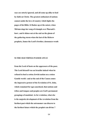 race are utterly ignored, and all come up alike to feed
by faith on Christ. The greatest enthusiast of nations
cannot outdo the love of country which lights the
pages of his Bible. It flashes up at the outset, when
Miriam sings her song of triumph over Pharaoh's
host ; and it shines out at the end on the gloom of
the gathering storm when the last of the Hebrew
prophets, James the Lord's brother, denounces wrath
54 THE OLD THINGS PASSED AWAY
from the Lord of hosts on the oppressors of the poor.
The Lord hiraself was an Israelite indeed when he
refused to hurl a rotten Jewish nation on a rotten
Gentile world : and at the end of the Canon comes
the impressive protest of the Eevelation of St. John,
which remained for ages unechoed, that nations and
tribes and tongues and peoples are God's permanent
groupings of mankind. As for evolution, what else
is the majestic development of the revelation from the
furthest past which the astronomer can discern to
the furthest future which the prophet can divine ?
64
 