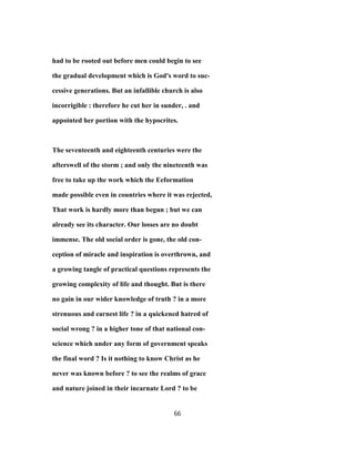 had to be rooted out before men could begin to see
the gradual development which is God's word to suc-
cessive generations. But an infallible church is also
incorrigible : therefore he cut her in sunder, . and
appointed her portion with the hypocrites.
The seventeenth and eighteenth centuries were the
afterswell of the storm ; and only the nineteenth was
free to take up the work which the Eeformation
made possible even in countries where it was rejected,
That work is hardly more than begun ; but we can
already see its character. Our losses are no doubt
immense. The old social order is gone, the old con-
ception of miracle and inspiration is overthrown, and
a growing tangle of practical questions represents the
growing complexity of life and thought. But is there
no gain in our wider knowledge of truth ? in a more
strenuous and earnest life ? in a quickened hatred of
social wrong ? in a higher tone of that national con-
science which under any form of government speaks
the final word ? Is it nothing to know Christ as he
never was known before ? to see the realms of grace
and nature joined in their incarnate Lord ? to be
66
 