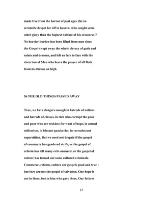 made free from the horror of past ages, the in-
scrutable despot far off in heaven, who sought some
other glory than the highest welfare of his creatures ?
No heavier burden has been lifted from men since
the Gospel swept away the whole slavery of gods and
saints and demons, and left us face to face with the
risen Son of Man who hears the prayer of all flesh
from his throne on high.
56 THE OLD THINGS PASSED AWAY
True, we have dangers enough in hatreds of nations
and hatreds of classes, in rich who corrupt the poor
and poor who are reckless for want of hope, in armed
militarism, in blatant quackeries, in recrudescent
superstition. But we need not despair if the gospel
of commerce has gendered strife, or the gospel of
reform has left many evils uncured, or the gospel of
culture has turned out some cultured criminals.
Commerce, reform, culture are gospels good and true ;
but they are not the gospel of salvation. Our hope is
not in these, but in him who gave them. Our fathers
67
 
