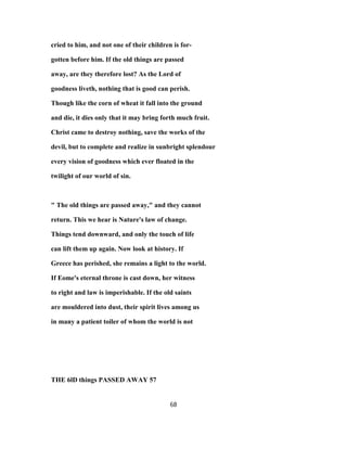 cried to him, and not one of their children is for-
gotten before him. If the old things are passed
away, are they therefore lost? As the Lord of
goodness liveth, nothing that is good can perish.
Though like the corn of wheat it fall into the ground
and die, it dies only that it may bring forth much fruit.
Christ came to destroy nothing, save the works of the
devil, but to complete and realize in sunbright splendour
every vision of goodness which ever floated in the
twilight of our world of sin.
" The old things are passed away," and they cannot
return. This we hear is Nature's law of change.
Things tend downward, and only the touch of life
can lift them up again. Now look at history. If
Greece has perished, she remains a light to the world.
If Eome's eternal throne is cast down, her witness
to right and law is imperishable. If the old saints
are mouldered into dust, their spirit lives among us
in many a patient toiler of whom the world is not
THE 6lD things PASSED AWAY 57
68
 